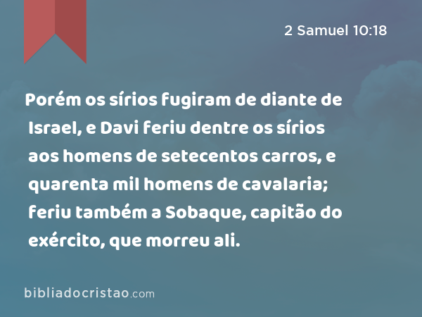 Porém os sírios fugiram de diante de Israel, e Davi feriu dentre os sírios aos homens de setecentos carros, e quarenta mil homens de cavalaria; feriu também a Sobaque, capitão do exército, que morreu ali. - 2 Samuel 10:18