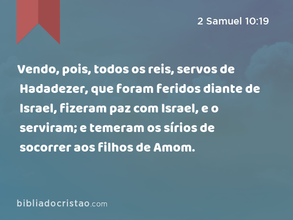 Vendo, pois, todos os reis, servos de Hadadezer, que foram feridos diante de Israel, fizeram paz com Israel, e o serviram; e temeram os sírios de socorrer aos filhos de Amom. - 2 Samuel 10:19