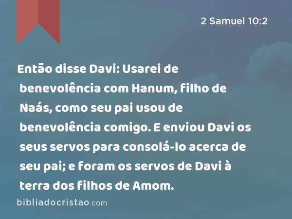 Então disse Davi: Usarei de benevolência com Hanum, filho de Naás, como seu pai usou de benevolência comigo. E enviou Davi os seus servos para consolá-lo acerca de seu pai; e foram os servos de Davi à terra dos filhos de Amom. - 2 Samuel 10:2