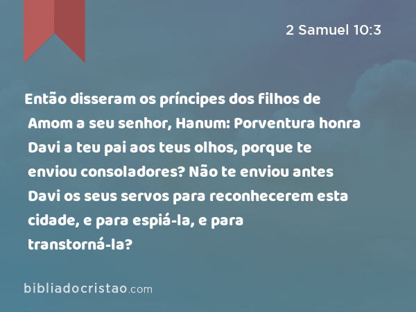 Então disseram os príncipes dos filhos de Amom a seu senhor, Hanum: Porventura honra Davi a teu pai aos teus olhos, porque te enviou consoladores? Não te enviou antes Davi os seus servos para reconhecerem esta cidade, e para espiá-la, e para transtorná-la? - 2 Samuel 10:3