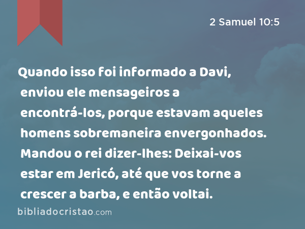 Quando isso foi informado a Davi, enviou ele mensageiros a encontrá-los, porque estavam aqueles homens sobremaneira envergonhados. Mandou o rei dizer-lhes: Deixai-vos estar em Jericó, até que vos torne a crescer a barba, e então voltai. - 2 Samuel 10:5