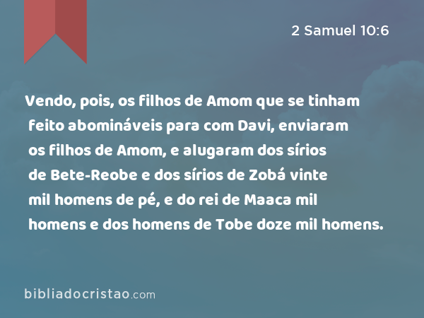 Vendo, pois, os filhos de Amom que se tinham feito abomináveis para com Davi, enviaram os filhos de Amom, e alugaram dos sírios de Bete-Reobe e dos sírios de Zobá vinte mil homens de pé, e do rei de Maaca mil homens e dos homens de Tobe doze mil homens. - 2 Samuel 10:6