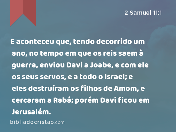 E aconteceu que, tendo decorrido um ano, no tempo em que os reis saem à guerra, enviou Davi a Joabe, e com ele os seus servos, e a todo o Israel; e eles destruíram os filhos de Amom, e cercaram a Rabá; porém Davi ficou em Jerusalém. - 2 Samuel 11:1