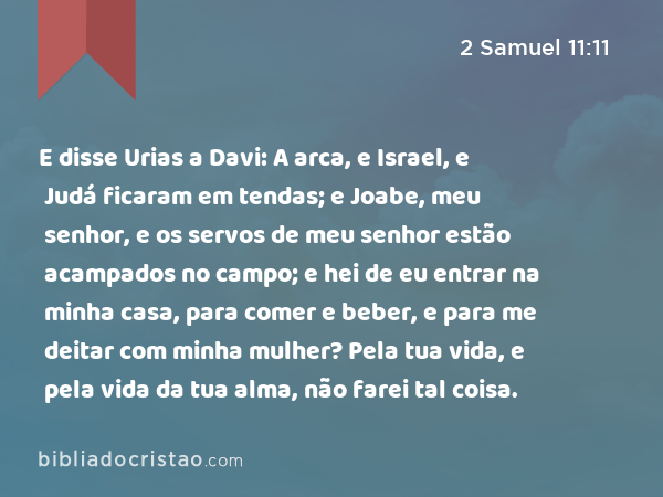 E disse Urias a Davi: A arca, e Israel, e Judá ficaram em tendas; e Joabe, meu senhor, e os servos de meu senhor estão acampados no campo; e hei de eu entrar na minha casa, para comer e beber, e para me deitar com minha mulher? Pela tua vida, e pela vida da tua alma, não farei tal coisa. - 2 Samuel 11:11