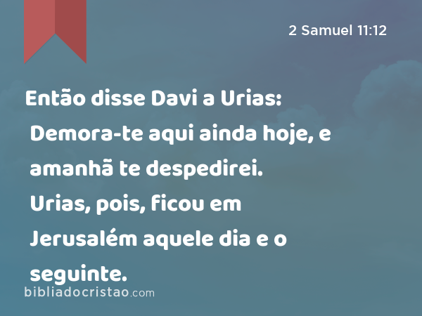 Então disse Davi a Urias: Demora-te aqui ainda hoje, e amanhã te despedirei. Urias, pois, ficou em Jerusalém aquele dia e o seguinte. - 2 Samuel 11:12