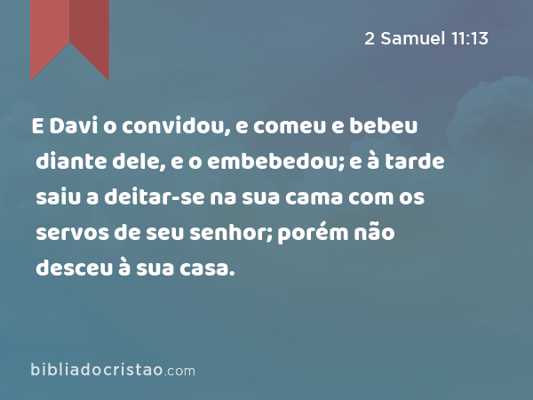 E Davi o convidou, e comeu e bebeu diante dele, e o embebedou; e à tarde saiu a deitar-se na sua cama com os servos de seu senhor; porém não desceu à sua casa. - 2 Samuel 11:13