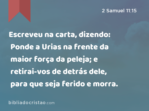 Escreveu na carta, dizendo: Ponde a Urias na frente da maior força da peleja; e retirai-vos de detrás dele, para que seja ferido e morra. - 2 Samuel 11:15