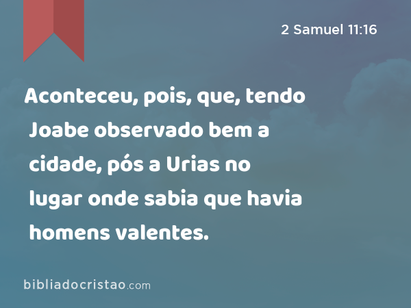 Aconteceu, pois, que, tendo Joabe observado bem a cidade, pós a Urias no lugar onde sabia que havia homens valentes. - 2 Samuel 11:16