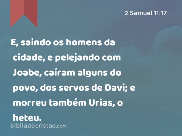 E, saindo os homens da cidade, e pelejando com Joabe, caíram alguns do povo, dos servos de Davi; e morreu também Urias, o heteu. - 2 Samuel 11:17
