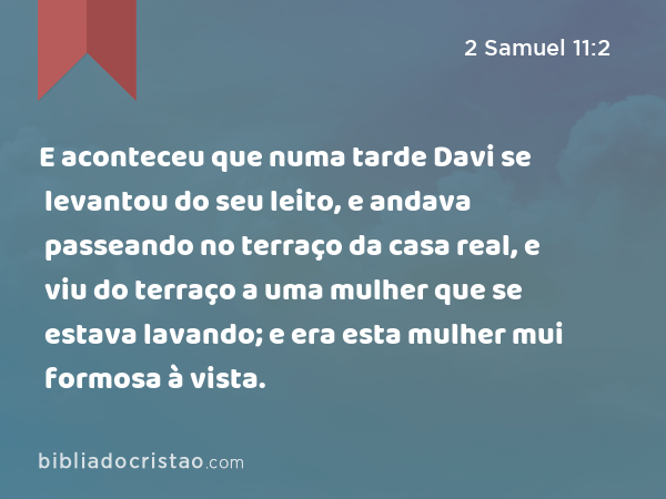 E aconteceu que numa tarde Davi se levantou do seu leito, e andava passeando no terraço da casa real, e viu do terraço a uma mulher que se estava lavando; e era esta mulher mui formosa à vista. - 2 Samuel 11:2