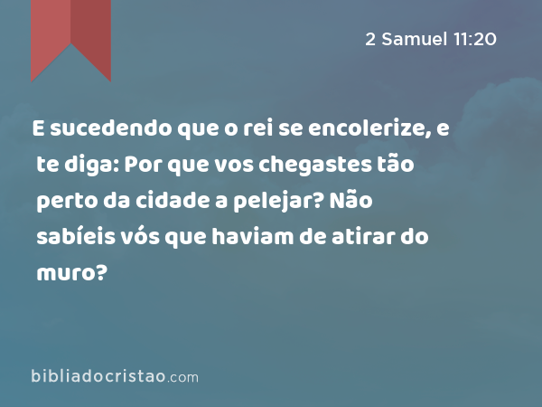 E sucedendo que o rei se encolerize, e te diga: Por que vos chegastes tão perto da cidade a pelejar? Não sabíeis vós que haviam de atirar do muro? - 2 Samuel 11:20