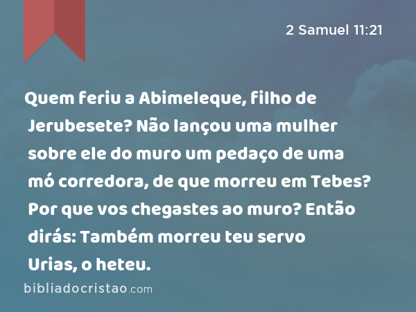 Quem feriu a Abimeleque, filho de Jerubesete? Não lançou uma mulher sobre ele do muro um pedaço de uma mó corredora, de que morreu em Tebes? Por que vos chegastes ao muro? Então dirás: Também morreu teu servo Urias, o heteu. - 2 Samuel 11:21