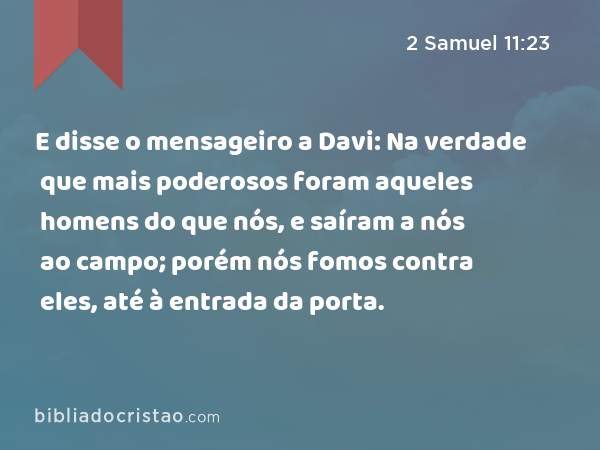 E disse o mensageiro a Davi: Na verdade que mais poderosos foram aqueles homens do que nós, e saíram a nós ao campo; porém nós fomos contra eles, até à entrada da porta. - 2 Samuel 11:23