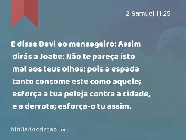 E disse Davi ao mensageiro: Assim dirás a Joabe: Não te pareça isto mal aos teus olhos; pois a espada tanto consome este como aquele; esforça a tua peleja contra a cidade, e a derrota; esforça-o tu assim. - 2 Samuel 11:25