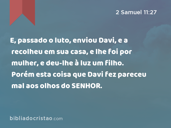 E, passado o luto, enviou Davi, e a recolheu em sua casa, e lhe foi por mulher, e deu-lhe à luz um filho. Porém esta coisa que Davi fez pareceu mal aos olhos do SENHOR. - 2 Samuel 11:27