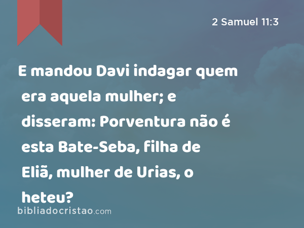 E mandou Davi indagar quem era aquela mulher; e disseram: Porventura não é esta Bate-Seba, filha de Eliã, mulher de Urias, o heteu? - 2 Samuel 11:3