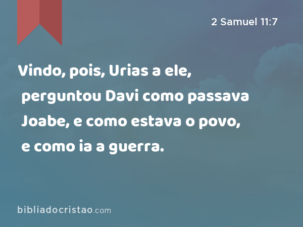 Vindo, pois, Urias a ele, perguntou Davi como passava Joabe, e como estava o povo, e como ia a guerra. - 2 Samuel 11:7