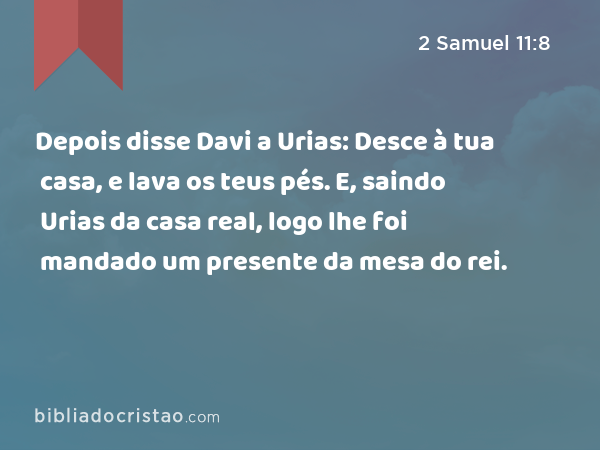 Depois disse Davi a Urias: Desce à tua casa, e lava os teus pés. E, saindo Urias da casa real, logo lhe foi mandado um presente da mesa do rei. - 2 Samuel 11:8