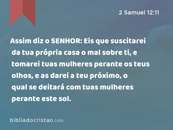 Assim diz o SENHOR: Eis que suscitarei da tua própria casa o mal sobre ti, e tomarei tuas mulheres perante os teus olhos, e as darei a teu próximo, o qual se deitará com tuas mulheres perante este sol. - 2 Samuel 12:11