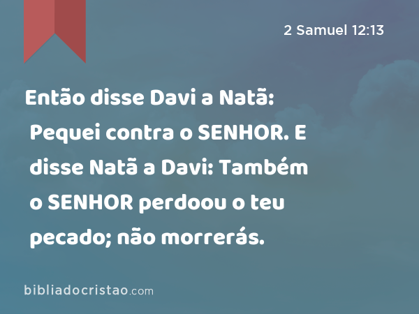 Então disse Davi a Natã: Pequei contra o SENHOR. E disse Natã a Davi: Também o SENHOR perdoou o teu pecado; não morrerás. - 2 Samuel 12:13