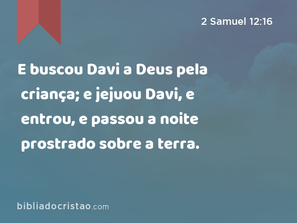 E buscou Davi a Deus pela criança; e jejuou Davi, e entrou, e passou a noite prostrado sobre a terra. - 2 Samuel 12:16