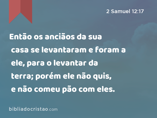 Então os anciãos da sua casa se levantaram e foram a ele, para o levantar da terra; porém ele não quis, e não comeu pão com eles. - 2 Samuel 12:17