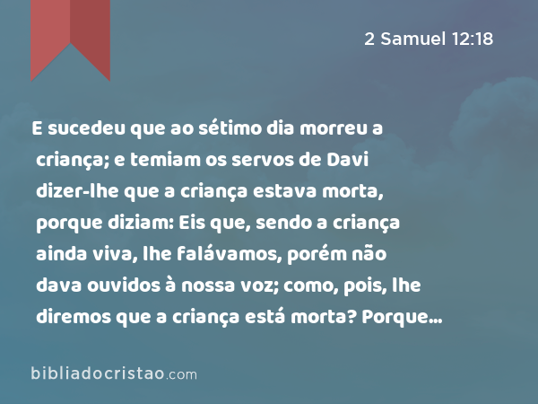 E sucedeu que ao sétimo dia morreu a criança; e temiam os servos de Davi dizer-lhe que a criança estava morta, porque diziam: Eis que, sendo a criança ainda viva, lhe falávamos, porém não dava ouvidos à nossa voz; como, pois, lhe diremos que a criança está morta? Porque mais lhe afligiria. - 2 Samuel 12:18