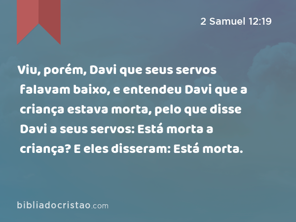 Viu, porém, Davi que seus servos falavam baixo, e entendeu Davi que a criança estava morta, pelo que disse Davi a seus servos: Está morta a criança? E eles disseram: Está morta. - 2 Samuel 12:19