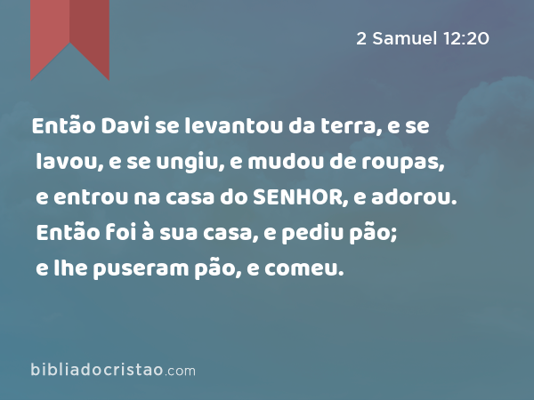 Então Davi se levantou da terra, e se lavou, e se ungiu, e mudou de roupas, e entrou na casa do SENHOR, e adorou. Então foi à sua casa, e pediu pão; e lhe puseram pão, e comeu. - 2 Samuel 12:20