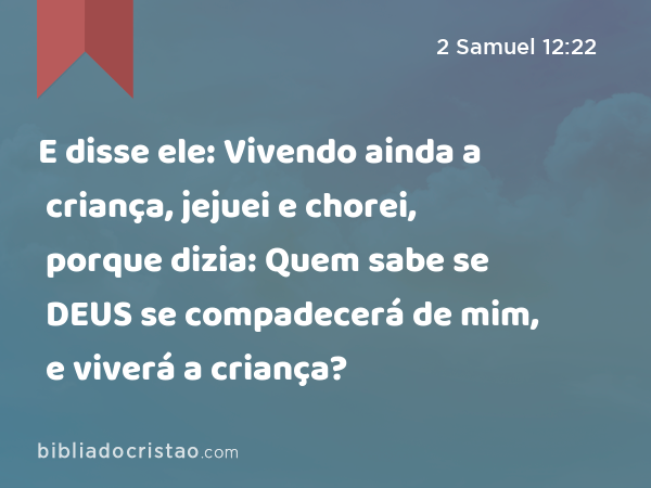 E disse ele: Vivendo ainda a criança, jejuei e chorei, porque dizia: Quem sabe se DEUS se compadecerá de mim, e viverá a criança? - 2 Samuel 12:22