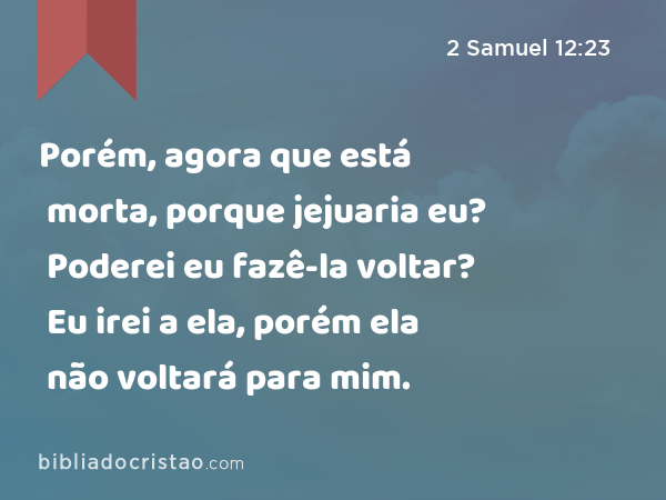 Porém, agora que está morta, porque jejuaria eu? Poderei eu fazê-la voltar? Eu irei a ela, porém ela não voltará para mim. - 2 Samuel 12:23