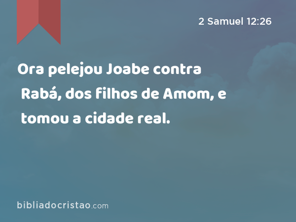 Ora pelejou Joabe contra Rabá, dos filhos de Amom, e tomou a cidade real. - 2 Samuel 12:26