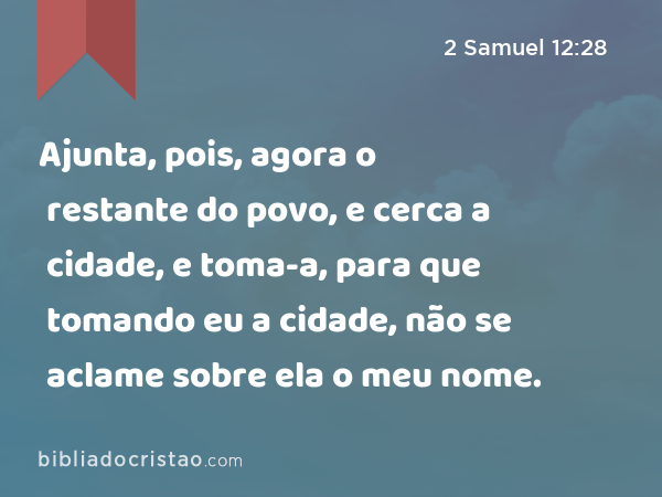 Ajunta, pois, agora o restante do povo, e cerca a cidade, e toma-a, para que tomando eu a cidade, não se aclame sobre ela o meu nome. - 2 Samuel 12:28