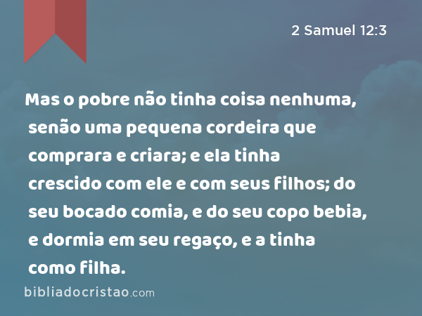 Mas o pobre não tinha coisa nenhuma, senão uma pequena cordeira que comprara e criara; e ela tinha crescido com ele e com seus filhos; do seu bocado comia, e do seu copo bebia, e dormia em seu regaço, e a tinha como filha. - 2 Samuel 12:3