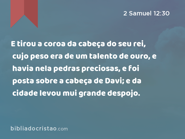 E tirou a coroa da cabeça do seu rei, cujo peso era de um talento de ouro, e havia nela pedras preciosas, e foi posta sobre a cabeça de Davi; e da cidade levou mui grande despojo. - 2 Samuel 12:30