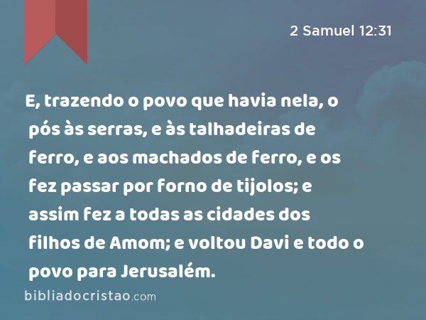 E, trazendo o povo que havia nela, o pós às serras, e às talhadeiras de ferro, e aos machados de ferro, e os fez passar por forno de tijolos; e assim fez a todas as cidades dos filhos de Amom; e voltou Davi e todo o povo para Jerusalém. - 2 Samuel 12:31