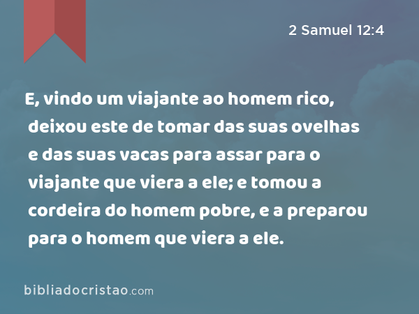 E, vindo um viajante ao homem rico, deixou este de tomar das suas ovelhas e das suas vacas para assar para o viajante que viera a ele; e tomou a cordeira do homem pobre, e a preparou para o homem que viera a ele. - 2 Samuel 12:4