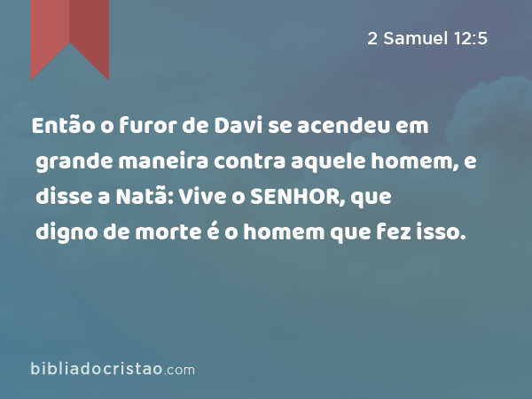 Então o furor de Davi se acendeu em grande maneira contra aquele homem, e disse a Natã: Vive o SENHOR, que digno de morte é o homem que fez isso. - 2 Samuel 12:5