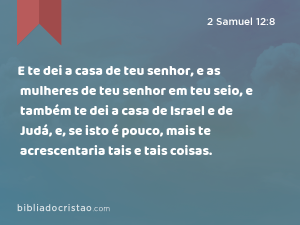 E te dei a casa de teu senhor, e as mulheres de teu senhor em teu seio, e também te dei a casa de Israel e de Judá, e, se isto é pouco, mais te acrescentaria tais e tais coisas. - 2 Samuel 12:8