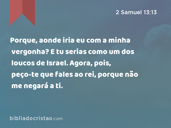 Porque, aonde iria eu com a minha vergonha? E tu serias como um dos loucos de Israel. Agora, pois, peço-te que fales ao rei, porque não me negará a ti. - 2 Samuel 13:13