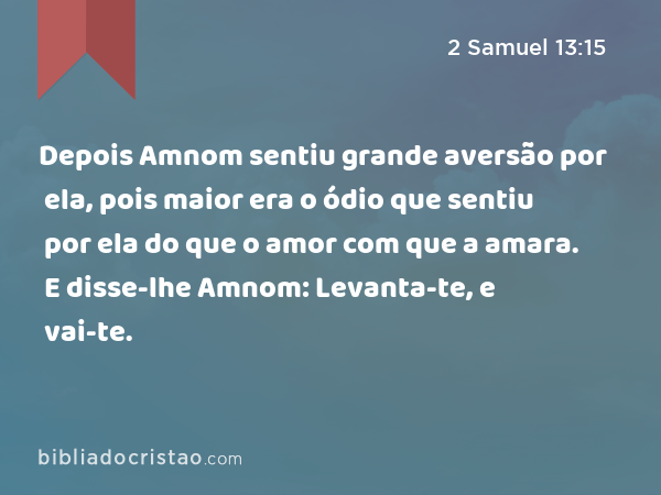 Depois Amnom sentiu grande aversão por ela, pois maior era o ódio que sentiu por ela do que o amor com que a amara. E disse-lhe Amnom: Levanta-te, e vai-te. - 2 Samuel 13:15