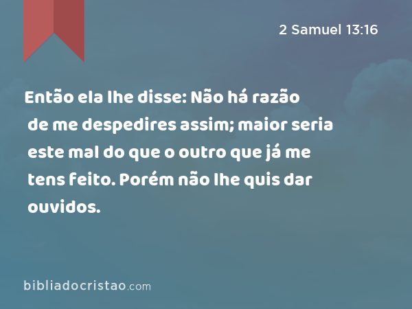 Então ela lhe disse: Não há razão de me despedires assim; maior seria este mal do que o outro que já me tens feito. Porém não lhe quis dar ouvidos. - 2 Samuel 13:16