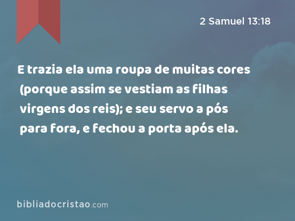 E trazia ela uma roupa de muitas cores (porque assim se vestiam as filhas virgens dos reis); e seu servo a pós para fora, e fechou a porta após ela. - 2 Samuel 13:18