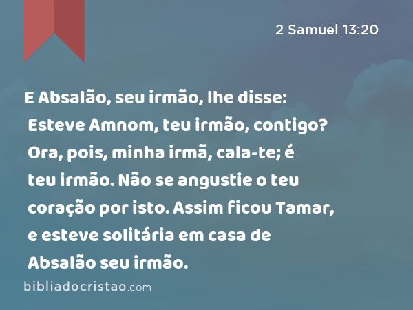 E Absalão, seu irmão, lhe disse: Esteve Amnom, teu irmão, contigo? Ora, pois, minha irmã, cala-te; é teu irmão. Não se angustie o teu coração por isto. Assim ficou Tamar, e esteve solitária em casa de Absalão seu irmão. - 2 Samuel 13:20