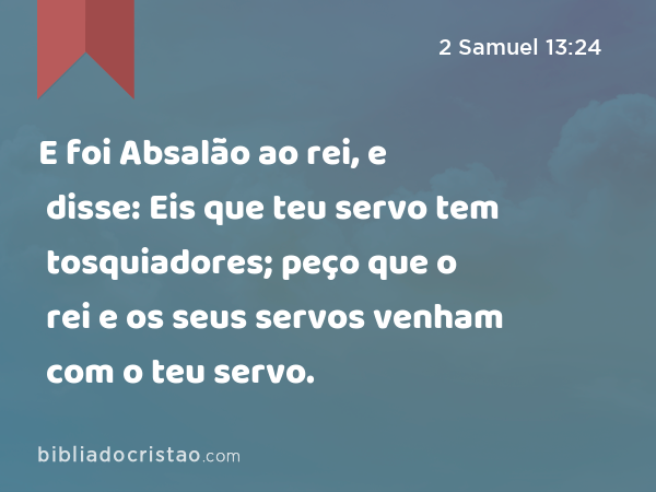 E foi Absalão ao rei, e disse: Eis que teu servo tem tosquiadores; peço que o rei e os seus servos venham com o teu servo. - 2 Samuel 13:24