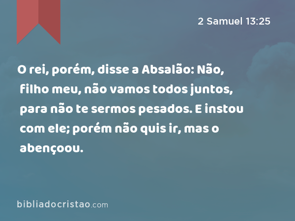 O rei, porém, disse a Absalão: Não, filho meu, não vamos todos juntos, para não te sermos pesados. E instou com ele; porém não quis ir, mas o abençoou. - 2 Samuel 13:25