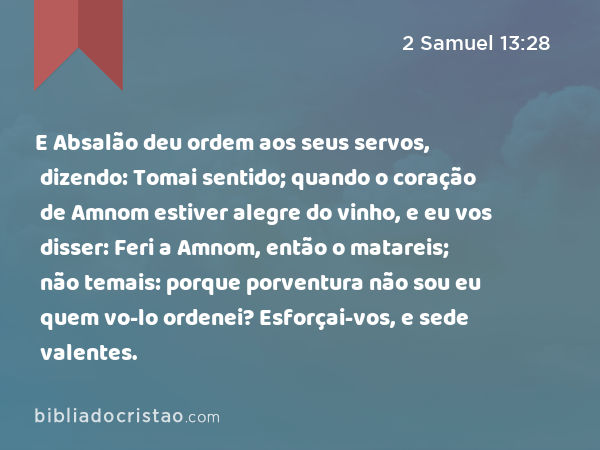 E Absalão deu ordem aos seus servos, dizendo: Tomai sentido; quando o coração de Amnom estiver alegre do vinho, e eu vos disser: Feri a Amnom, então o matareis; não temais: porque porventura não sou eu quem vo-lo ordenei? Esforçai-vos, e sede valentes. - 2 Samuel 13:28