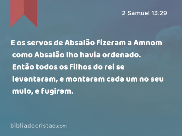 E os servos de Absalão fizeram a Amnom como Absalão lho havia ordenado. Então todos os filhos do rei se levantaram, e montaram cada um no seu mulo, e fugiram. - 2 Samuel 13:29