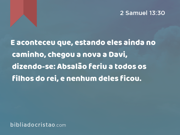 E aconteceu que, estando eles ainda no caminho, chegou a nova a Davi, dizendo-se: Absalão feriu a todos os filhos do rei, e nenhum deles ficou. - 2 Samuel 13:30