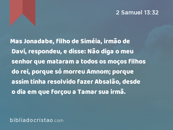 Mas Jonadabe, filho de Siméia, irmão de Davi, respondeu, e disse: Não diga o meu senhor que mataram a todos os moços filhos do rei, porque só morreu Amnom; porque assim tinha resolvido fazer Absalão, desde o dia em que forçou a Tamar sua irmã. - 2 Samuel 13:32